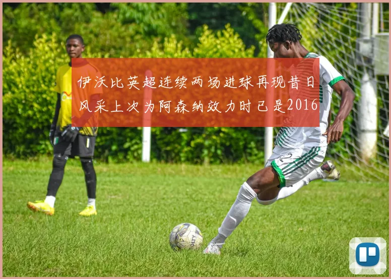 伊沃比英超连续两场进球再现昔日风采上次为阿森纳效力时已是2016年