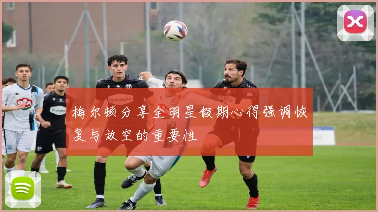 梅尔顿分享全明星假期心得强调恢复与放空的重要性