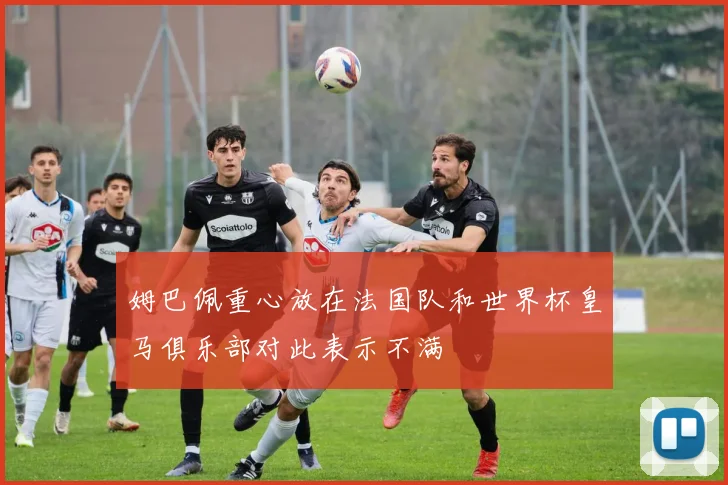 姆巴佩重心放在法国队和世界杯皇马俱乐部对此表示不满