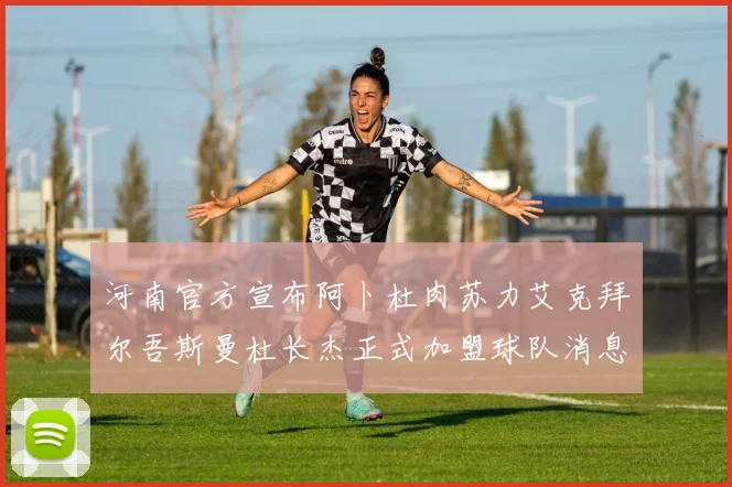 河南官方宣布阿卜杜肉苏力艾克拜尔吾斯曼杜长杰正式加盟球队消息