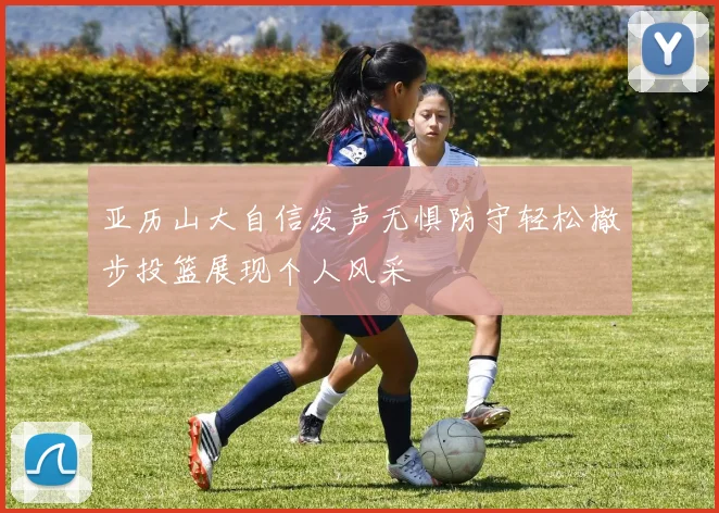 亚历山大自信发声无惧防守轻松撤步投篮展现个人风采