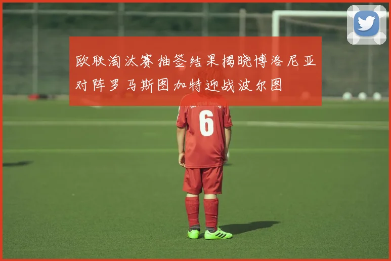 欧联淘汰赛抽签结果揭晓博洛尼亚对阵罗马斯图加特迎战波尔图