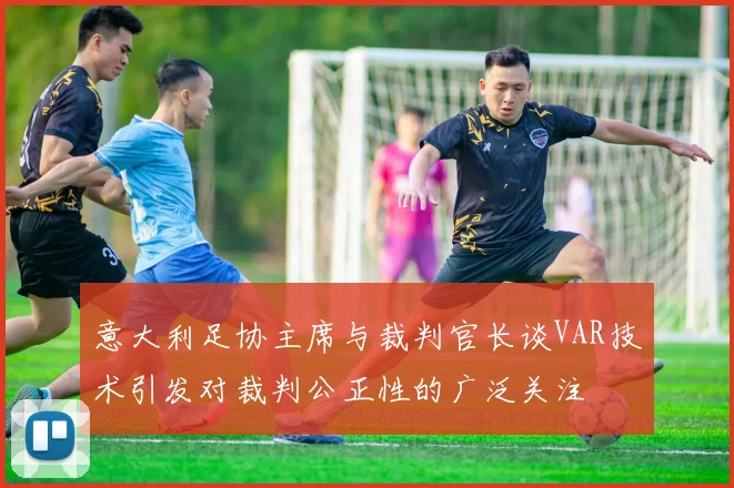 意大利足协主席与裁判官长谈VAR技术引发对裁判公正性的广泛关注