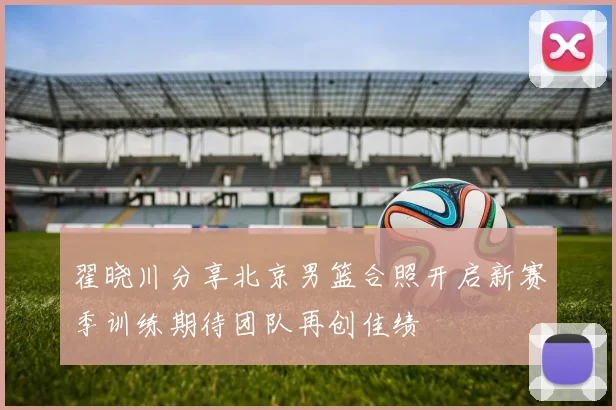 翟晓川分享北京男篮合照开启新赛季训练期待团队再创佳绩