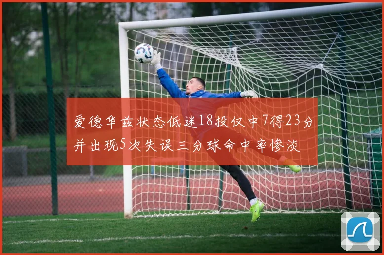爱德华兹状态低迷18投仅中7得23分并出现5次失误三分球命中率惨淡