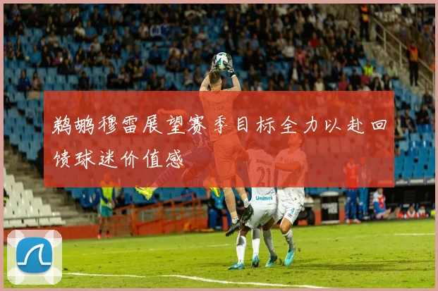 鹈鹕穆雷展望赛季目标全力以赴回馈球迷价值感
