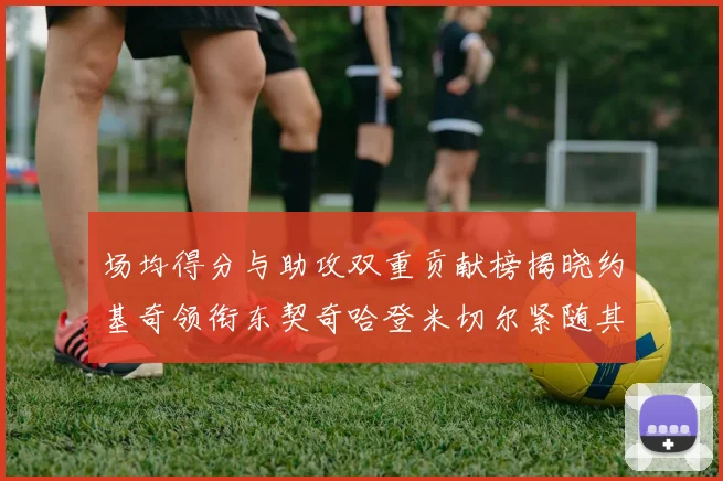 场均得分与助攻双重贡献榜揭晓约基奇领衔东契奇哈登米切尔紧随其后