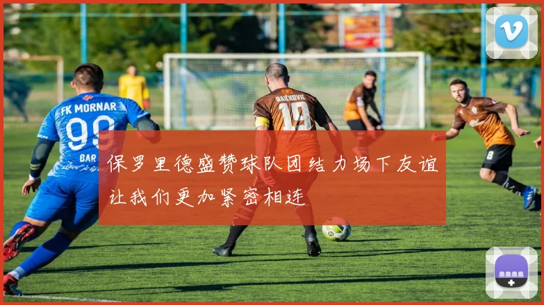保罗里德盛赞球队团结力场下友谊让我们更加紧密相连