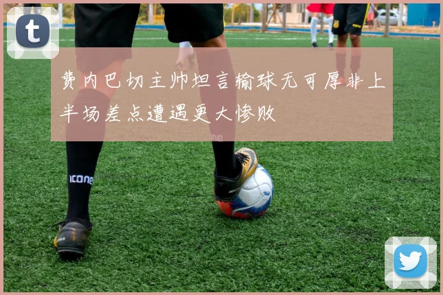 费内巴切主帅坦言输球无可厚非上半场差点遭遇更大惨败