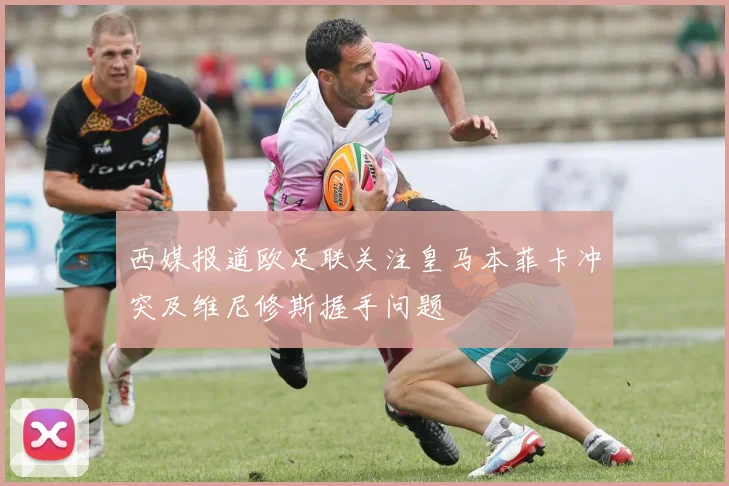 西媒报道欧足联关注皇马本菲卡冲突及维尼修斯握手问题