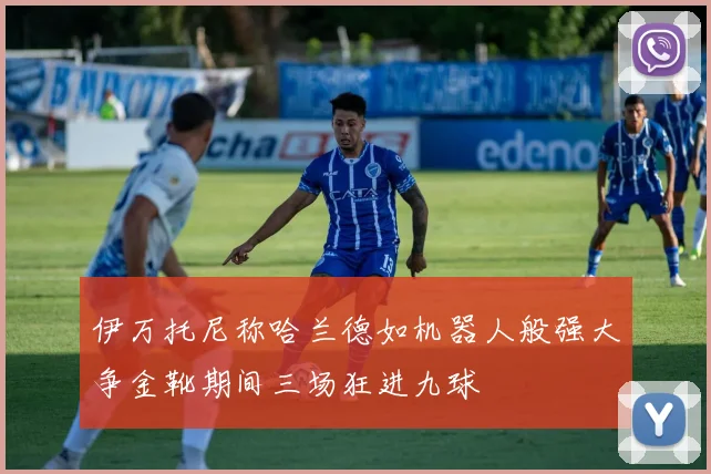 伊万托尼称哈兰德如机器人般强大争金靴期间三场狂进九球