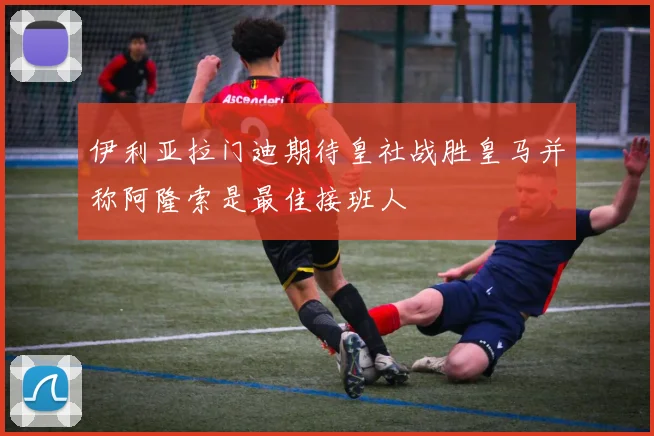 伊利亚拉门迪期待皇社战胜皇马并称阿隆索是最佳接班人