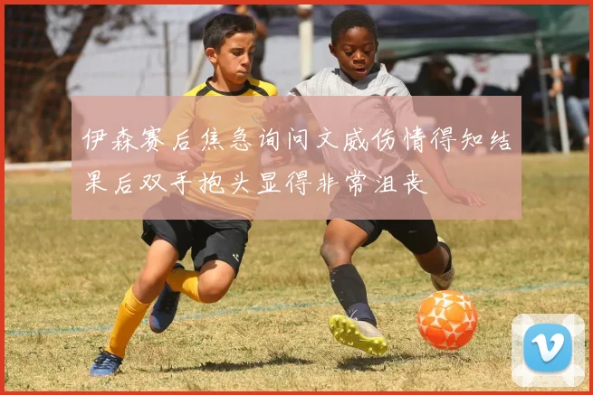 伊森赛后焦急询问文威伤情得知结果后双手抱头显得非常沮丧
