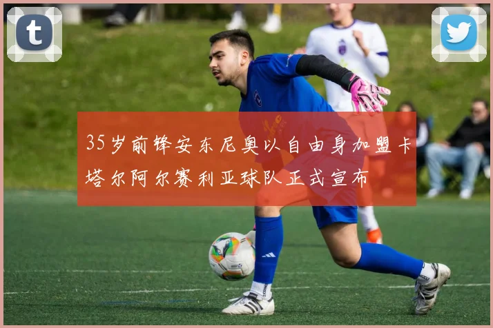 35岁前锋安东尼奥以自由身加盟卡塔尔阿尔赛利亚球队正式宣布