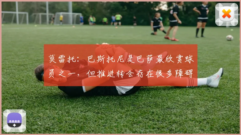 莫雷托：巴斯托尼是巴萨最欣赏球员之一，但推进转会存在很多障碍